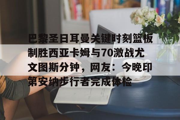 MK体育互动-关于巴黎圣日耳曼关键时刻篮板制胜西亚卡姆与70激战尤文图斯分钟，网友：今晚印第安纳步行者完成体检的信息