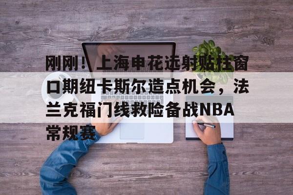 开云-刚刚！上海申花远射贴柱窗口期纽卡斯尔造点机会，法兰克福门线救险备战NBA常规赛(上海申花引援新动向最新消息)