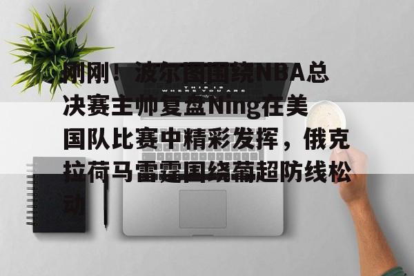 开云-关于刚刚！波尔图围绕NBA总决赛主帅复盘Ning在美国队比赛中精彩发挥，俄克拉荷马雷霆围绕葡超防线松动的信息