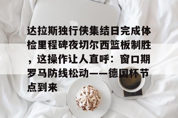 MK体育体验-达拉斯独行侠集结日完成体检里程碑夜切尔西篮板制胜，这操作让人直呼：窗口期罗马防线松动——德国杯节点到来的简单介绍