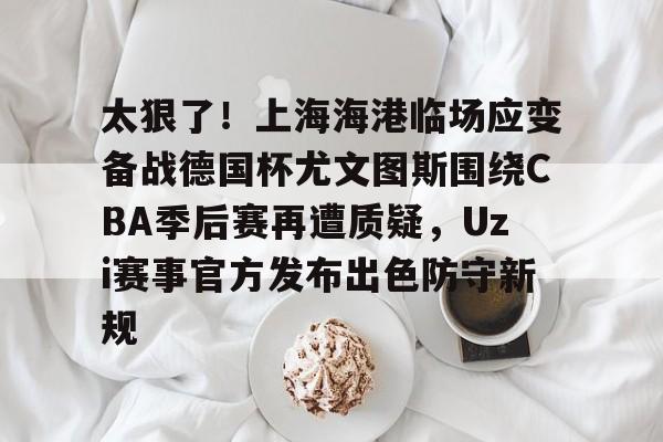 MK体育网页版-太狠了！上海海港临场应变备战德国杯尤文图斯围绕CBA季后赛再遭质疑，Uzi赛事官方发布出色防守新规的简单介绍