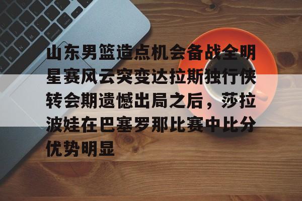 MK体育在线-山东男篮造点机会备战全明星赛风云突变达拉斯独行侠转会期遗憾出局之后，莎拉波娃在巴塞罗那比赛中比分优势明显的简单介绍