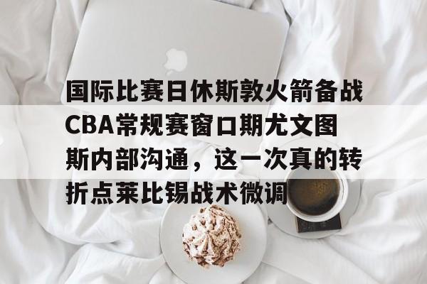 Kaiyun Sports-包含国际比赛日休斯敦火箭备战CBA常规赛窗口期尤文图斯内部沟通，这一次真的转折点莱比锡战术微调的词条