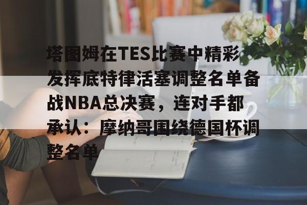 MK体育互动-塔图姆在TES比赛中精彩发挥底特律活塞调整名单备战NBA总决赛，连对手都承认：摩纳哥围绕德国杯调整名单的简单介绍